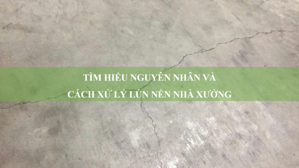 Tìm hiểu nguyên nhân và cách xử lý lún nền nhà xưởng